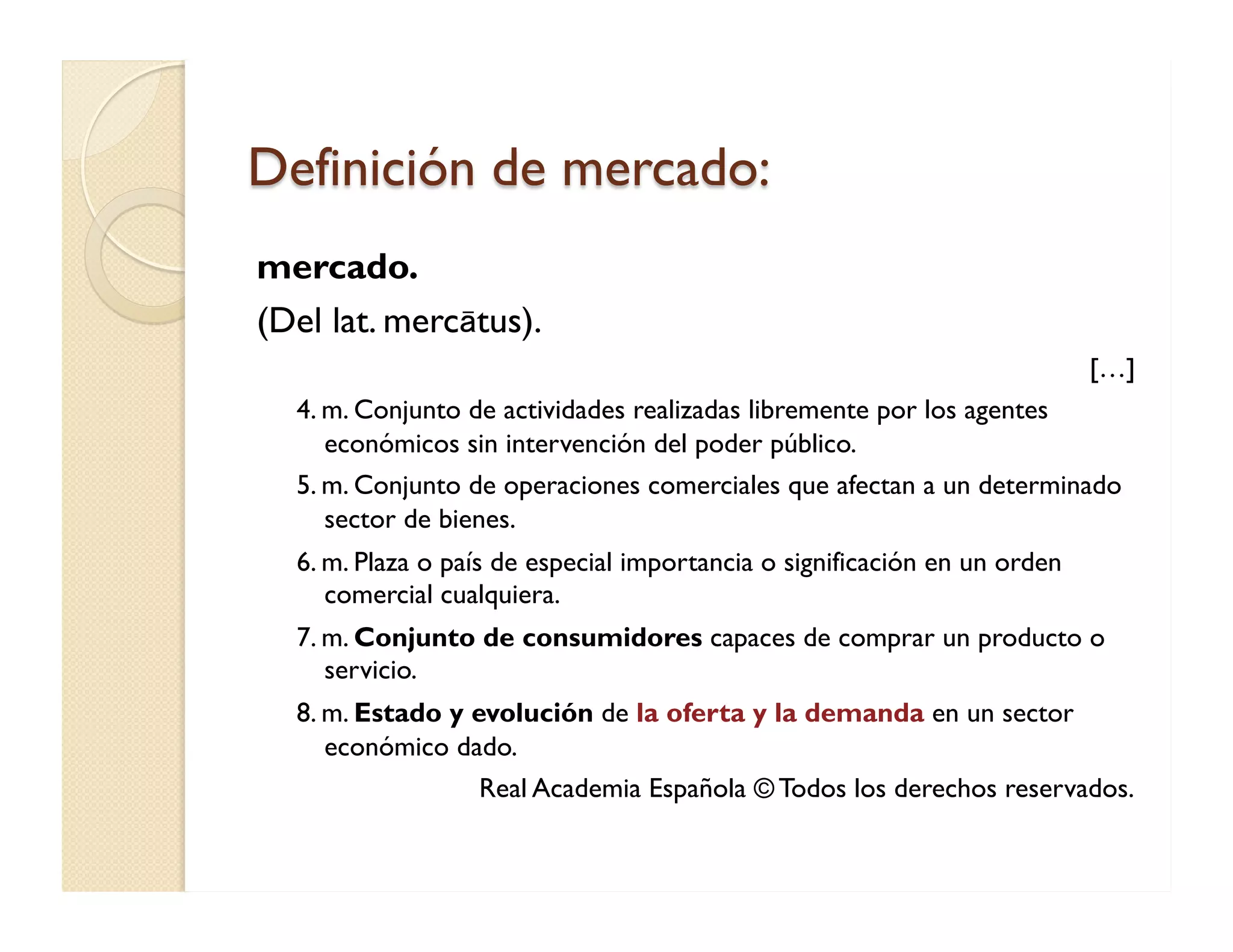 Definición de mercado: 
mercado. 
(Del lat. mercātus). 
[…] 
4. m. Conjunto de actividades realizadas libremente por los agentes económicos sin intervención del poder público. 
5. m. Conjunto de operaciones comerciales que afectan a un determinado sector de bienes. 
6. m. Plaza o país de especial importancia o significación en un orden comercial cualquiera. 
7. m. Conjunto de consumidores capaces de comprar un producto o servicio. 
8. m. Estado y evolución de la oferta y la demanda en un sector económico dado. 
Real Academia Española © Todos los derechos reservados. 
 