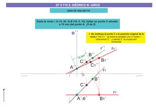 GIRO DE UNA RECTA
Dada la recta r: A (-5, 20, 5) B (10, 5, 15), hallar un punto C situado
a 15 mm del punto A. (5 de 5)
4.
: Por C ´´ se traza la paralela a la LT hasta ,
obteniendo C´´, y siendo C´ la proyección
horizontal
Se restituye el punto C a la posición original de la
recta r 1 r´´
O
A´´
B´´
C1´´
C´´
C´
B1´´
r´´
15 mm
r1
B´
B1´A´-e´
e´´
r1´´
r1´
DT II T8. S. DIÉDRICO I. INTERSECCIONES ENTRE PLANOS Y RECTASDT II T8. S. DIÉDRICO I. INTERSECCIONES ENTRE PLANOS Y RECTASDT II T10 S. DIÉDRICO III. GIROS
 