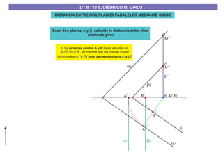 3. Se hasta situarlos en
la LT, en A´B´, de manera que las nuevas trazas
horizontales
giran los puntos A y B
´y ´sean perpendiculares a la LTa b1 1
a1
a1´ b1´
b1
b2
a2
e´-M´ N´-
B
A
A´ B´
e´´
M´´
N´´
DISTANCIA ENTRE DOS PLANOS PARALELOS MEDIANTE GIROS
Sean dos planos y , calcular la distancia entre ellos
mediante giros
a b
DT II T8. S. DIÉDRICO I. INTERSECCIONES ENTRE PLANOS Y RECTASDT II T8. S. DIÉDRICO I. INTERSECCIONES ENTRE PLANOS Y RECTASDT II T10 S. DIÉDRICO III. GIROS
 