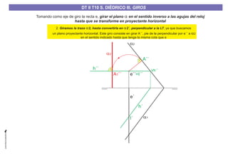 Tomando como eje de giro la recta e, girar el plano en el sentido inverso a las agujas del reloj
hasta que se transforme en proyectante horizontal
a
a1
a2
a2´
e´
I´
h´´
A´´
A ´´1
Vh´´
h´
e´´=I´´
2. , ya que buscamos
un plano proyectante horizontal. Este giro consiste en girar A´´, pie de la perpendicular por e´´ a
en el sentido indicado hasta que tenga la misma cota que e
Giramos la traza 2, hasta convertirla en 2´, perpendicular a la LTa a
a2
DT II T8. S. DIÉDRICO I. INTERSECCIONES ENTRE PLANOS Y RECTASDT II T8. S. DIÉDRICO I. INTERSECCIONES ENTRE PLANOS Y RECTASDT II T10 S. DIÉDRICO III. GIROS
 