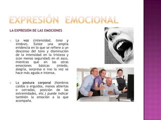 LA EXPRESIÓN DE LAS EMOCIONES
1.

La voz (intensidad, tono y
timbre).
Existe
una
amplia
evidencia en lo que se refiere a un
descenso del tono y disminución
de la intensidad en la tristeza y
(con menos seguridad) en el asco,
mientras que en las otras
emociones
básicas
(miedo,
alegría, sorpresa e ira) la voz se
hace más aguda e intensa.

2.

La postura corporal (hombros
caídos o erguidos, manos abiertas
o cerradas, posición de las
extremidades, etc.) puede indicar
también la emoción a la que
acompaña.

 