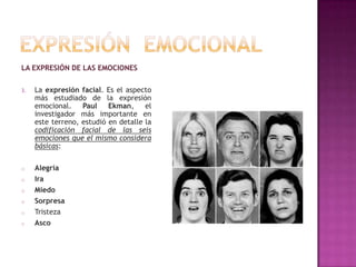 LA EXPRESIÓN DE LAS EMOCIONES
3.

La expresión facial. Es el aspecto
más estudiado de la expresión
emocional.
Paul
Ekman,
el
investigador más importante en
este terreno, estudió en detalle la
codificación facial de las seis
emociones que el mismo considera
básicas:

o

Alegría
Ira
Miedo
Sorpresa
Tristeza
Asco

o
o
o
o
o

 