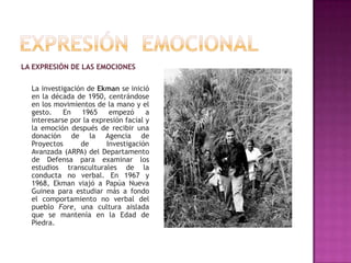 LA EXPRESIÓN DE LAS EMOCIONES
La investigación de Ekman se inició
en la década de 1950, centrándose
en los movimientos de la mano y el
gesto.
En
1965
empezó
a
interesarse por la expresión facial y
la emoción después de recibir una
donación de la Agencia de
Proyectos
de
Investigación
Avanzada (ARPA) del Departamento
de Defensa para examinar los
estudios transculturales de la
conducta no verbal. En 1967 y
1968, Ekman viajó a Papúa Nueva
Guinea para estudiar más a fondo
el comportamiento no verbal del
pueblo Fore, una cultura aislada
que se mantenía en la Edad de
Piedra.

 