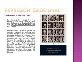 LA EXPRESIÓN DE LAS EMOCIONES
Su investigación proporciona la
evidencia más fuerte hasta la fecha
que da la razón a Darwin al afirmar
que las expresiones faciales son
universales.
Charles Darwin especuló que en los
tiempos prehistóricos, antes de que
nuestros antepasados se comunicaran
mediante palabras, su capacidad para
transmitir amenazas, saludos y
sometimiento con las expresiones
faciales les ayudaron a sobrevivir.
Creía que esta herencia compartida
se debe a que todos los seres
humanos expresan sus emociones
básicas con expresiones faciales
similares. Un gesto de desprecio, por
ejemplo, contiene elementos del
gruñido de un animal que muestra los
dientes.

 