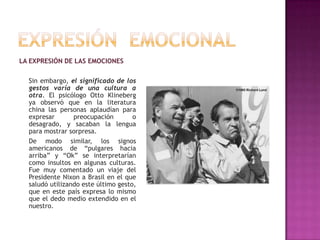 LA EXPRESIÓN DE LAS EMOCIONES
Sin embargo, el significado de los
gestos varía de una cultura a
otra. El psicólogo Otto Klineberg
ya observó que en la literatura
china las personas aplaudían para
expresar
preocupación
o
desagrado, y sacaban la lengua
para mostrar sorpresa.
De modo similar, los signos
americanos de “pulgares hacia
arriba” y “Ok” se interpretarían
como insultos en algunas culturas.
Fue muy comentado un viaje del
Presidente Nixon a Brasil en el que
saludó utilizando este último gesto,
que en este país expresa lo mismo
que el dedo medio extendido en el
nuestro.

 