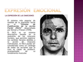 LA EXPRESIÓN DE LAS EMOCIONES

El sistema más popular de
medida de la expresión facial
es
el
“Sistema
de
Codificación de la Acción
Facial (FACS)” desarrollado
por Ekman y Friesen (1978).
El FACS es un sistema
descriptivo basado en la
anatomía de los músculos
faciales, que permite registrar
los cambios faciales debidos a
la
acción
de
músculos
individuales. El FACS puede ser
considerado como un catálogo
de todas las acciones que la
cara es capaz de producir,
acompañadas
de
su
fundamento muscular.

 