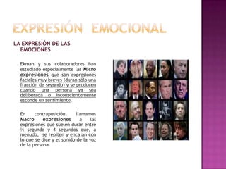 LA EXPRESIÓN DE LAS
EMOCIONES
Ekman y sus colaboradores han
estudiado especialmente las Micro
expresiones que son expresiones
faciales muy breves (duran sólo una
fracción de segundo) y se producen
cuando una persona ya sea
deliberada o inconscientemente
esconde un sentimiento.
En

contraposición,

llamamos
Macro
expresiones
a
las
expresiones que suelen durar entre
½ segundo y 4 segundos que, a
menudo, se repiten y encajan con
lo que se dice y el sonido de la voz
de la persona.

 
