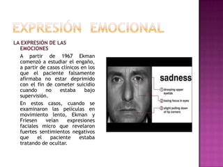 LA EXPRESIÓN DE LAS
EMOCIONES
A partir de 1967 Ekman
comenzó a estudiar el engaño,
a partir de casos clínicos en los
que el paciente falsamente
afirmaba no estar deprimido
con el fin de cometer suicidio
cuando
no
estaba
bajo
supervisión.
En estos casos, cuando se
examinaron las películas en
movimiento lento, Ekman y
Friesen
veían
expresiones
faciales micro que revelaron
fuertes sentimientos negativos
que
el
paciente
estaba
tratando de ocultar.

 