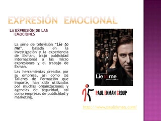 LA EXPRESIÓN DE LAS
EMOCIONES
La serie de televisión “Lie to
me”,
basada
en
la
investigación y la experiencia
de Ekman, trajo publicidad
internacional a las micro
expresiones y el trabajo de
Ekman.
Las herramientas creadas por
su empresa, así como los
Talleres de Formación que
imparte, han sido utilizadas
por muchas organizaciones y
agencias de seguridad, así
como empresas de publicidad y
marketing.

http://www.paulekman.com/

 
