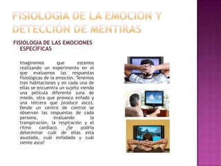 FISIOLOGIA DE LAS EMOCIONES
ESPECÍFICAS
Imaginemos
que
estamos
realizando un experimento en el
que evaluamos las respuestas
fisiológicas de la emoción. Tenemos
tres habitaciones y en cada una de
ellas se encuentra un sujeto viendo
una película diferente (una de
miedo, otra que provoca enfado y
una tercera que produce asco).
Desde un centro de control se
observan las respuestas de cada
persona,
evaluando
la
transpiración, la respiración y el
ritmo
cardíaco.
¿Se
podría
determinar cuál de ellas está
asustada, cuál enfadada y cuál
siente asco?

 