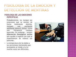 FISIOLOGIA DE LAS EMOCIONES
ESPECÍFICAS
Probablemente, no. Aunque son
emociones que se sienten de
forma
totalmente
distinta,
incluyen
una
excitación
autónoma general similar (como
una
frecuencia
cardíaca
parecida). Sin embargo, , existen
diferencias fisiológicas sutiles
que ayudan a explicar por qué se
experimentan de manera tan
parecida:


La temperatura de los dedos y
las secreciones hormonales que
acompañan al miedo y la ira
muchas veces son diferentes.

 