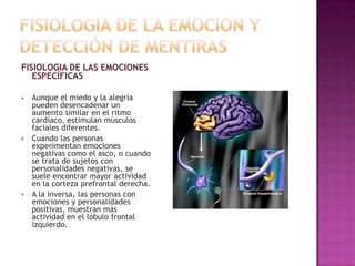 FISIOLOGIA DE LAS EMOCIONES
ESPECÍFICAS






Aunque el miedo y la alegría
pueden desencadenar un
aumento similar en el ritmo
cardíaco, estimulan músculos
faciales diferentes.
Cuando las personas
experimentan emociones
negativas como el asco, o cuando
se trata de sujetos con
personalidades negativas, se
suele encontrar mayor actividad
en la corteza prefrontal derecha.
A la inversa, las personas con
emociones y personalidades
positivas, muestran más
actividad en el lóbulo frontal
izquierdo.

 