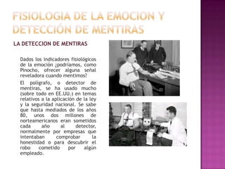 LA DETECCION DE MENTIRAS
Dados los indicadores fisiológicos
de la emoción ¿podríamos, como
Pinocho, ofrecer alguna señal
reveladora cuando mentimos?
El polígrafo, o detector de
mentiras, se ha usado mucho
(sobre todo en EE.UU.) en temas
relativos a la aplicación de la ley
y la seguridad nacional. Se sabe
que hasta mediados de los años
80, unos dos millones de
norteamericanos eran sometidos
cada
año
al
detector,
normalmente por empresas que
intentaban
comprobar
la
honestidad o para descubrir el
robo
cometido
por
algún
empleado.

 