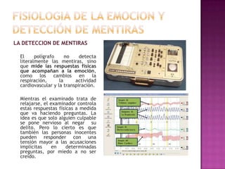 LA DETECCION DE MENTIRAS
El
polígrafo
no
detecta
literalmente las mentiras, sino
que mide las respuestas físicas
que acompañan a la emoción,
como
los
cambios
en
la
respiración,
la
actividad
cardiovascular y la transpiración.
Mientras el examinado trata de
relajarse, el examinador controla
estas respuestas físicas a medida
que va haciendo preguntas. La
idea es que solo alguien culpable
se pone nervioso al negar su
delito. Pero lo cierto es que
también las personas inocentes
pueden responder con una
tensión mayor a las acusaciones
implícitas
en
determinadas
preguntas, por miedo a no ser
creído.

 