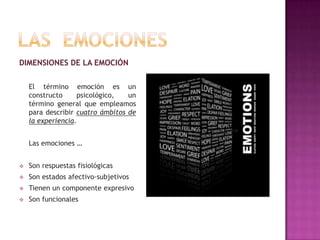 DIMENSIONES DE LA EMOCIÓN
El término emoción es un
constructo
psicológico,
un
término general que empleamos
para describir cuatro ámbitos de
la experiencia.
Las emociones …


Son respuestas fisiológicas



Son estados afectivo-subjetivos



Tienen un componente expresivo



Son funcionales

 