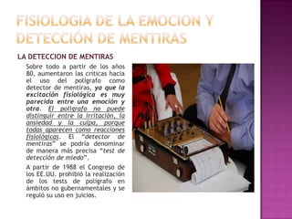 LA DETECCION DE MENTIRAS
Sobre todo a partir de los años
80, aumentaron las críticas hacia
el uso del polígrafo como
detector de mentiras, ya que la
excitación fisiológica es muy
parecida entre una emoción y
otra. El polígrafo no puede
distinguir entre la irritación, la
ansiedad y la culpa, porque
todas aparecen como reacciones
fisiológicas. El “detector de
mentiras” se podría denominar
de manera más precisa “test de
detección de miedo”.
A partir de 1988 el Congreso de
los EE.UU. prohibió la realización
de los tests de polígrafo en
ámbitos no gubernamentales y se
reguló su uso en juicios.

 