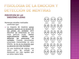 PERCEPCIÓN DE LAS
EMOCIONES AJENAS
Numeroso estudios realizados
confirman que:
 La mayoría de nosotros somos
bastante buenos en la lectura de
las pistas no verbales para
descifrar las emociones en una
vieja película muda. Somos
especialmente
hábiles
para
detectar las amenazas no
verbales. Cuando escuchamos
emociones transmitidas en otro
idioma, la ira es la emoción que
se detecta con más facilidad.
En una multitud de rostros, una
única cara de enfado se
destacará con más rapidez que
un único rostro feliz.

 