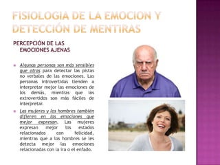 PERCEPCIÓN DE LAS
EMOCIONES AJENAS


Algunas personas son más sensibles
que otras para detectar las pistas
no verbales de las emociones. Las
personas introvertidas tienden a
interpretar mejor las emociones de
los demás, mientras que los
extrovertidos son más fáciles de
interpretar.



Las mujeres y los hombres también
difieren en las emociones que
mejor expresan. Las mujeres
expresan
mejor
los
estados
relacionados
con
felicidad,
mientras que a los hombres se les
detecta mejor las emociones
relacionadas con la ira o el enfado.

 