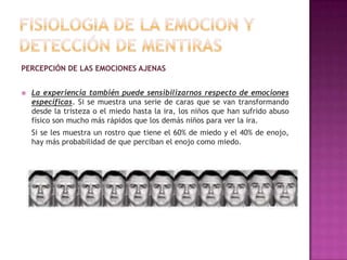 PERCEPCIÓN DE LAS EMOCIONES AJENAS


La experiencia también puede sensibilizarnos respecto de emociones
específicas. Si se muestra una serie de caras que se van transformando
desde la tristeza o el miedo hasta la ira, los niños que han sufrido abuso
físico son mucho más rápidos que los demás niños para ver la ira.
Si se les muestra un rostro que tiene el 60% de miedo y el 40% de enojo,
hay más probabilidad de que perciban el enojo como miedo.

 