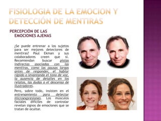 PERCEPCIÓN DE LAS
EMOCIONES AJENAS
¿Se puede entrenar a los sujetos
para ser mejores detectores de
mentiras? Paul Ekman y sus
colaboradores
creen
que
sí.
Recomiendan
buscar
pistas
indirectas
asociadas
con
las
mentiras, como las pausas largas
antes de responder, el hablar
rápido o levantando el tono de voz,
la ausencia de detalles en los
relatos, las dudas o el descenso de
ilustradores.
Pero, sobre todo, insisten en el
entrenamiento
para
detectar
microexpresiones. Los músculos
faciales difíciles de controlar
revelan signos de emociones que se
tratan de ocultar.

 