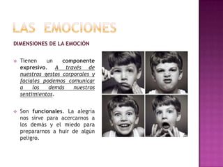 DIMENSIONES DE LA EMOCIÓN


Tienen
un
componente
expresivo. A través de
nuestros gestos corporales y
faciales podemos comunicar
a
los
demás
nuestros
sentimientos.



Son funcionales. La alegría
nos sirve para acercarnos a
los demás y el miedo para
prepararnos a huir de algún
peligro.

 