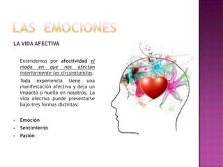 LA VIDA AFECTIVA
Entendemos por afectividad el
modo en que nos afectan
interiormente las circunstancias.
Toda experiencia tiene una
manifestación afectiva y deja un
impacto o huella en nosotros. La
vida afectiva puede presentarse
bajo tres formas distintas:


Emoción



Sentimiento



Pasión

 