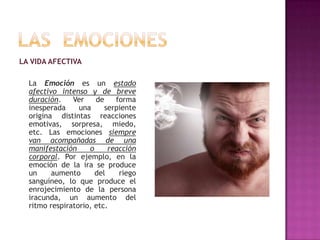 LA VIDA AFECTIVA

La Emoción es un estado
afectivo intenso y de breve
duración.
Ver
de
forma
inesperada
una
serpiente
origina distintas reacciones
emotivas, sorpresa, miedo,
etc. Las emociones siempre
van acompañadas de una
manifestación
o
reacción
corporal. Por ejemplo, en la
emoción de la ira se produce
un
aumento
del
riego
sanguíneo, lo que produce el
enrojecimiento de la persona
iracunda, un aumento del
ritmo respiratorio, etc.

 