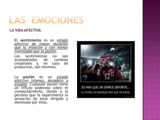 LA VIDA AFECTIVA

El sentimiento es un estado
afectivo de mayor duración
que la emoción y con menor
intensidad que la pasión.
Los sentimientos no van
acompañados
de
cambios
corporales y, en caso de
producirse, son mínimos.
La pasión es un estado
afectivo intenso, duradero y
estable. Cualquier pasión tiene
un influjo poderoso sobre el
comportamiento, dando a la
persona que la experimenta la
sensación de estar dirigido y
dominado por ellas.

 