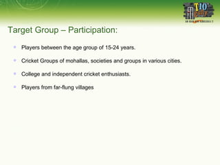 Target Group – Participation: Players between the age group of 15-24 years. Cricket Groups of mohallas, societies and groups in various cities. College and independent cricket enthusiasts. Players from far-flung villages 