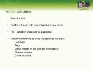 Media Activities: Press Launch Call for entries in both conventional and new media. Pre – selection process to be publicized.  Multiple mediums to be used to popularize the event. Hoardings Flags Match reports on the next day newspapers Channel promos Canter activities 