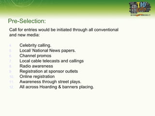 Pre-Selection: Call for entries would be initiated through all conventional and new media: Celebrity calling. Local/ National News papers. Channel promos Local cable telecasts and callings Radio awareness Registration at sponsor outlets Online registration Awareness through street plays. All across Hoarding & banners placing.  
