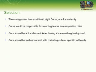 The management has short listed eight Gurus, one for each city Gurus would be responsible for selecting teams from respective cities Guru should be a first class cricketer having some coaching background. Guru should be well conversant with cricketing culture, specific to the city. Selection:   