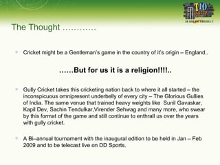 The Thought …………   Cricket might be a Gentleman’s game in the country of it’s origin – England.. …… But for us it is a religion!!!!.. Gully Cricket takes this cricketing nation back to where it all started – the inconspicuous omnipresent underbelly of every city – The Glorious Gullies of India. The same venue that trained heavy weights like  Sunil Gavaskar, Kapil Dev, Sachin Tendulkar,Virender Sehwag and many more, who swear by this format of the game and still continue to enthrall us over the years with gully cricket.  A Bi–annual tournament with the inaugural edition to be held in Jan – Feb 2009 and to be telecast live on DD Sports. 