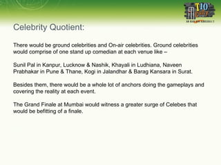 Celebrity Quotient: There would be ground celebrities and On-air celebrities. Ground celebrities would comprise of one stand up comedian at each venue like –  Sunil Pal in Kanpur, Lucknow & Nashik, Khayali in Ludhiana, Naveen Prabhakar in Pune & Thane, Kogi in Jalandhar & Barag Kansara in Surat. Besides them, there would be a whole lot of anchors doing the gameplays and covering the reality at each event. The Grand Finale at Mumbai would witness a greater surge of Celebes that would be befitting of a finale.  