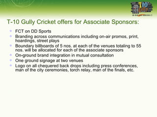 T-10 Gully Cricket offers for Associate Sponsors: FCT on DD Sports Branding across communications including on-air promos, print, hoardings, street plays Boundary billboards of 5 nos. at each of the venues totaling to 55 nos. will be allocated for each of the associate sponsors On-ground brand integration in mutual consultation One ground signage at two venues Logo on all chequered back drops including press conferences, man of the city ceremonies, torch relay, man of the finals, etc.  