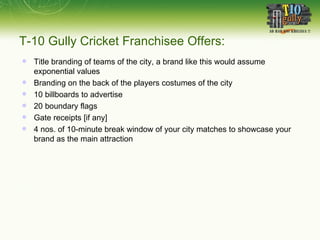 T-10 Gully Cricket Franchisee Offers: Title branding of teams of the city, a brand like this would assume exponential values Branding on the back of the players costumes of the city 10 billboards to advertise 20 boundary flags Gate receipts [if any] 4 nos. of 10-minute break window of your city matches to showcase your brand as the main attraction 