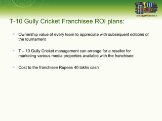 T-10 Gully Cricket Franchisee ROI plans: Ownership value of every team to appreciate with subsequent editions of the tournament T – 10 Gully Cricket management can arrange for a reseller for marketing various media properties available with the franchisee Cost to the franchisee Rupees 40 lakhs cash 
