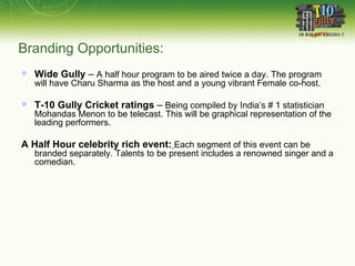 Wide Gully  –  A half hour program to be aired twice a day. The program will have Charu Sharma as the host and a young vibrant Female co-host. T-10 Gully Cricket ratings  –  Being compiled by India’s # 1 statistician Mohandas Menon to be telecast. This will be graphical representation of the leading performers.  A Half Hour celebrity rich event:   Each segment of this event can be branded separately. Talents to be present includes a renowned singer and a comedian.  Branding Opportunities: 