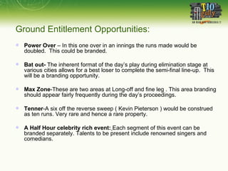 Power Over  – In this one over in an innings the runs made would be doubled.  This could be branded. Bat out-  The inherent format of the day’s play during elimination stage at various cities allows for a best loser to complete the semi-final line-up.  This will be a branding opportunity.  Max Zone -These are two areas at Long-off and fine leg . This area branding should appear fairly frequently during the day’s proceedings.  Tenner -A six off the reverse sweep ( Kevin Pieterson ) would be construed as ten runs. Very rare and hence a rare property.  A Half Hour celebrity rich event:   Each segment of this event can be branded separately. Talents to be present include renowned singers and comedians.  Ground Entitlement Opportunities: 