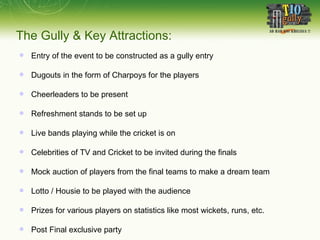 The Gully & Key Attractions: Entry of the event to be constructed as a gully entry Dugouts in the form of Charpoys for the players Cheerleaders to be present Refreshment stands to be set up Live bands playing while the cricket is on Celebrities of TV and Cricket to be invited during the finals Mock auction of players from the final teams to make a dream team Lotto / Housie to be played with the audience Prizes for various players on statistics like most wickets, runs, etc. Post Final exclusive party 