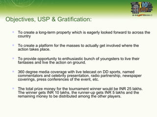 Objectives, USP & Gratification: To create a long-term property which is eagerly looked forward to across the country To create a platform for the masses to actually get involved where the action takes place.  To provide opportunity to enthusiastic bunch of youngsters to live their fantasies and live the action on ground. 360 degree media coverage with live telecast on DD sports, named commentators and celebrity presentation, radio partnership, newspaper coverings, press conferences of the event, etc. The total prize money for the tournament winner would be INR 25 lakhs.  The winner gets INR 10 lakhs, the runner-up gets INR 5 lakhs and the remaining money to be distributed among the other players. 