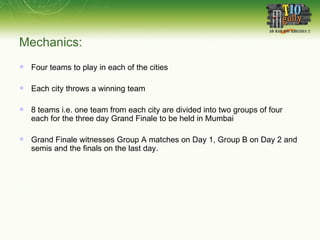Mechanics: Four teams to play in each of the cities Each city throws a winning team 8 teams i.e. one team from each city are divided into two groups of four each for the three day Grand Finale to be held in Mumbai Grand Finale witnesses Group A matches on Day 1, Group B on Day 2 and semis and the finals on the last day.  