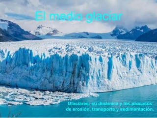 El medio glaciar
Glaciares: su dinámica y los procesos
de erosión, transporte y sedimentación.
 