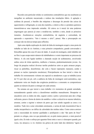 15
Recordo com particular nitidez os sentimentos contraditórios que me assaltaram ao
mergulhar no ambiente mecanizado e ruidoso das instalações fabris. A agitação e
azáfama do pessoal, o barulho das máquinas e descargas de pressão das caixas de
aquecimento e refrigeração, os sons dos martelos, o cheiro a óleo e a produtos químicos
transmitiram-se uma impressão estranha. Ali estava eu à mercê de uma poderosa
engrenagem que parecia já estar a modelar-me, também a mim, desde os primeiros
instantes. Assaltaram-se emoções contraditórias, de angústia e curiosidade, de
apreensão e expectativa. ―Isto é mesmo a sério‖, pensei. Mas a preocupação em
começar não me deixou tempo para reflexões.
Após uma rápida explicação do chefe da linha de montagem ocupei o meu posto de
trabalho ao lado do tio António, o meu primeiro companheiro, grande conversador e
brincalhão apesar dos seus 62 anos de idade. A secção de montagem, onde trabalhei até
ao fim é a que ocupa maior número de trabalhadores e a mais importante no processo de
fabrico. A ela está ligada também a chamada secção de acabamentos, envolvendo
ambas cerca de trinta operários, mulheres e homens, predominantemente jovens. Ao
longo da pesquisa realizei diversas tarefas produtivas entre as quais arrancar pregos,
riscar as palmilhas, desenformar, dar cola e facear (operações manuais), cardar e
prensar os tacões (operações mecânicas). Principalmente na fase inicial o ritmo de
trabalho foi extremamente violento em especial se atendermos a que se trabalha (cerca
de 9 h por dia) em pé, sob a cadência da linha de montagem semi-automática, cujo
andamento varia em função das exigências produtivas e consoante os compromissos
quanto ao número de pares a entregar em cada semana.
Na semana em que iniciei o meu trabalho vivi momentos de grande ansiedade,
nomeadamente quando estive a desenformar sandálias manualmente. Desapertar os
atacadores com os dedos da mão, segurar contra o peito e pressionar para dar a folga
suficiente, puxar a forma de dentro da sandália e voltar a colocá-la no mesmo tabuleiro,
arrumar, contar e registar o número de pares que iam saindo segundo as cores e os
modelos. Tudo isto a uma velocidade estonteante, e acima de tudo insustentável face à
minha inexperiência e ao défice de calosidade das minhas mãos. Como estava ansioso
com a necessidade de mostrar qualidades e predisposto a não ―dar parte de fraco‖
perante os colegas, uma vez que pretendia ser, ou pelo menos parecer, o mais possível
igual a eles, fiz todo o esforço por aguentar firme entre o suor e o desespero quando, por
vezes, me atrasava e o tio António me gritava do outro lado dos tabuleiros ―agora é
 