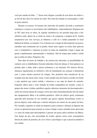 16
você que manda na linha…‖. Nessa noite cheguei a acordar de com dores nos dedos e,
ao fim de dois dias tive mesmo de ceder. Dei conta da situação ao encarregado e voltei
ao posto anterior.
Durante os escassos 10 minutos dos intervalos da manhã e da tarde o cronómetro
continuava a marcar os movimentos dos trabalhadores. Apressadamente dirigíamo-nos
ao WC para lavar as mãos, de seguida caminhava-se em passada larga para o bar/
refeitório onde, depois de se entrar na rotina e de conquistar a simpatia da D. Amélia
(responsável por esse serviço), já tínhamos o café ou a sandes preparada no local
habitual do balcão; os restantes 3 ou 4 minutos era o tempo de descomprimir um pouco,
caminhar mais lentamente até ao portão, fumar meio cigarro ou trocar duas palavras
com o companheiro e regressar ao posto ao toque da campainha. Largar e pegar são
gestos completamente automatizados e imediatos. Não há tempo para acabar a tarefa
que se tenha em mãos. Ninguém o faz.
Para além do posto de trabalho e da correria dos intervalos, as possibilidades de
contacto com os trabalhadores ficavam reduzidas à hora do almoço (1 hora apenas) e ao
período após a saída, onde a pressa continuava a ser marcante. Por motivos óbvios,
almoçava regularmente no refeitório a fim de timidamente me começar a familiarizar
com o maior número possível de colegas. Nos primeiros dias recordo-me de ter
ocupado uma das mesas mais vazias e estar sentado num dos bancos corridos em frente
a uma operária que comia isolada e silenciosa a sua sopa de dentro da marmita.
Enquanto olhava para o rosto fechado da minha companheira de ocasião, e para os
grupos das mesas vizinhas, partilhava aqueles saborosos momentos de descompressão e
sentia um enorme desejo de sossego e alívio por estar momentaneamente fora do torpor
dos equipamentos fabris e da azáfama produtiva. Além do silêncio geral, certamente
agravado pela presença de um estranho que gerava alguma desconfiança (como se
provou depois), notei ainda que a maioria almoçava em menos de um quarto de hora.
Por exemplo, enquanto eu ainda me preparava para começar a almoçar já algumas das
jovens se aprontavam para arrumar as coisas e limpar a mesa, tentando assim aproveitar
a o resto do tempo para descomprimir e passear um pouco pelos arredores da fábrica.
Este desejo de paz, esta necessidade de evasão, aparece assim como consequência
directa da cadeia de pressões, do stress físico e psicológico a que o processo produtivo
nos conduz.
 