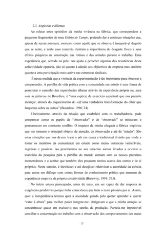 17
2.3. Angústias e dilemas
Ao relatar estes episódios da minha vivência na fábrica, que correspondem a
pequenos fragmentos do meu Diário de Campo, pretendo dar a conhecer situações que,
apesar de serem pontuais, mostram como aquilo que se observa é inseparável daquilo
que se sente, e neste caso concreto ilustram a importância do desgaste físico e seus
efeitos psíquicos na construção das rotinas e das atitudes perante o trabalho. Uma
experiência que, sentida na pele, nos ajuda a perceber algumas das resistências desta
colectividade operária, não só quanto à adesão aos objectivos da empresa mas também
quanto a uma participação mais activa nas estruturas sindicais.
É nessa medida que a vivência da experimentação é tão importante para observar e
compreender. A partilha da vida prática com a comunidade em estudo é uma forma de
perscrutar o caminho das experiências alheias através da experiência própria ou, para
usar as palavras de Bourdieu, é ―uma espécie de exercício espiritual que nos permite
alcançar, através do esquecimento do self uma verdadeira transformação do olhar que
lançamos sobre os outros‖ (Bourdieu, 1996: 24)
Efectivamente, através da relação que estabeleci com os trabalhadores, pude
comprovar como os papéis de ―observador‖ e de ―observado‖ se misturam e
permanecem em constante conflito. O impacto da minha chegada à fábrica implicou
que me tornasse o principal objecto de atenção, de observação e até de ―estudo‖. São
estas situações que nos devem levar a pôr em causa a tradicional divisão que tende a
tomar os membros da comunidade em estudo como meras instâncias vulneráveis,
ingénuas e passivas. Ao penetrarmos no seu universo somos levados a orientar o
exercício da pesquisa para a partilha do mundo comum com os nossos parceiros
momentâneos e a aceitar que também eles possuem teorias acerca dos outros e de si
próprios. Neste sentido, é inevitável e até desejável relativizar a autoridade da ciência
para entrar em diálogo com outras formas de conhecimento prático que emanam da
experiência empírica da própria colectividade (Burawoy, 1991: 293).
No início estava preocupado, antes de mais, em ser capaz de dar resposta às
exigências produtivas porque tinha consciência que tudo o resto passaria por aí. Assim,
quer a inexperiência técnica quer a ansiedade gerada pelo querer aprender e querer
―estar à altura‖ para melhor poder integrar-me, obrigavam a que a minha atenção se
concentrasse quase em exclusivo nas tarefas da produção. Parecia-me impossível
conciliar a concentração no trabalho com a observação dos comportamentos dos meus
 