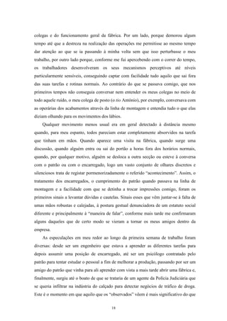 18
colegas e do funcionamento geral da fábrica. Por um lado, porque demorou algum
tempo até que a destreza na realização das operações me permitisse ao mesmo tempo
dar atenção ao que se ia passando à minha volta sem que isso perturbasse o meu
trabalho, por outro lado porque, conforme me fui apercebendo com o correr do tempo,
os trabalhadores desenvolveram os seus mecanismos perceptivos até níveis
particularmente sensíveis, conseguindo captar com facilidade tudo aquilo que sai fora
das suas tarefas e rotinas normais. Ao contrário do que se passava comigo, que nos
primeiros tempos não conseguia conversar nem entender os meus colegas no meio de
todo aquele ruído, o meu colega de posto (o tio António), por exemplo, conversava com
as operárias dos acabamentos através da linha de montagem e entendia tudo o que elas
diziam olhando para os movimentos dos lábios.
Qualquer movimento menos usual era em geral detectado à distância mesmo
quando, para meu espanto, todos pareciam estar completamente absorvidos na tarefa
que tinham em mãos. Quando aparece uma visita na fábrica, quando surge uma
discussão, quando alguém entra ou sai do portão a horas fora dos horários normais,
quando, por qualquer motivo, alguém se desloca a outra secção ou esteve à conversa
com o patrão ou com o encarregado, logo um vasto conjunto de olhares discretos e
silenciosos trata de registar pormenorizadamente o referido ―acontecimento‖. Assim, o
tratamento dos encarregados, o cumprimento do patrão quando passava na linha de
montagem e a facilidade com que se detinha a trocar impressões comigo, foram os
primeiros sinais a levantar dúvidas e cautelas. Sinais esses que vêm juntar-se à falta de
umas mãos robustas e calejadas, à postura gestual denunciadora de um estatuto social
diferente e principalmente à ―maneira de falar‖, conforme mais tarde me confirmaram
alguns daqueles que de certo modo se vieram a tornar os meus amigos dentro da
empresa.
As especulações em meu redor ao longo da primeira semana de trabalho foram
diversas: desde ser um engenheiro que estava a aprender as diferentes tarefas para
depois assumir uma posição de encarregado, até ser um psicólogo contratado pelo
patrão para tentar estudar o pessoal a fim de melhorar a produção, passando por ser um
amigo do patrão que vinha para ali aprender com vista a mais tarde abrir uma fábrica e,
finalmente, surgiu até o boato de que se trataria de um agente da Polícia Judiciária que
se queria infiltrar na indústria do calçado para detectar negócios de tráfico de droga.
Este é o momento em que aquilo que os ―observados‖ vêem é mais significativo do que
 