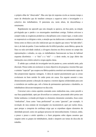 19
o próprio olhar do ―observador‖. Mas este tipo de respostas revela ao mesmo tempo o
muro de obstáculos que de imediato começou a erguer-se entre o investigador e o
colectivo dos trabalhadores. O panorama era, nesta altura, de desconfiança e
retraimento.
Rapidamente me apercebi que esta situação se apoiava, em boa parte, na relação
privilegiada que o patrão e os encarregados mantinham comigo. Embora estivesse a
cumprir todas as exigências produtivas e disciplinares com o maior rigor, o modo como
os responsáveis se dirigiam a mim, a atenção que me dedicavam e certamente também a
forma como eu falava com eles indiciavam que era alguém que estava ―do lado deles‖,
isto é, do lado do patrão. Como também não foi difícil perceber, nesta fábrica, apesar da
fraca ou nula actividade sindical, a clivagem classista era óbvia mesmo no campo das
representações e atitudes, ou seja, os trabalhadores funcionavam na base do habitual
esquema dicotómico — o ―eles‖ e o ―nós‖ — e deste modo, no jogo diário das
interacções esse critério selectivo exigia opções claras.
É sabido que a atitude do investigador tem de pautar-se, como assinalei atrás, pela
discrição. Pensei então em esclarecer os meus objectivos de pesquisa e mostrar-lhes que
o estatuto ―especial‖ que ocupava na fábrica poderia constituir um instrumento capaz de
lhes proporcionar algumas vantagens. A ideia de esperar pacientemente que as coisas
evoluíssem no bom sentido foi então posta em causa. Era urgente assumir o meu
distanciamento perante a direcção da empresa e mostrar alguma solidariedade para com
a resistência em surdina que, sob a forma de permanentes queixumes e desabafos, os
trabalhadores deixavam transparecer no dia-a-dia.
Conversei com a única operária conotada como sindicalista mas, como percebi a
sua fraca popularidade, optei por diversificar os contactos, procurando abrir portas sem
fechar nenhuma e evitando privilegiar os elementos claramente conotados, fosse como
―sindicalista‖, fosse como ―mau profissional‖ ou como ―graxista‖, por exemplo. A
revelação do meu estatuto de investigador era incontornável, quer por razões éticas,
quer porque a conquista da confiança exige que se exponham alguns elementos da
identidade pessoal, como em qualquer processo de interconhecimento. Comecei, então,
a pouco e pouco a emitir opiniões e a fazer perguntas sobre alguns assuntos que
surgiam entre os grupos de trabalhadores, desde o desporto aos temas do dia-a-dia de
trabalho.
 