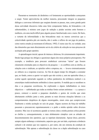 20
Passaram-se momentos de desânimo e só lentamente as oportunidades começaram
a surgir. Tentei aproveitá-las da melhor maneira, procurando integrar os pequenos
diálogos e conversas informais que surgiam durante as pausas, mas, como grande parte
dessa actividade discursiva tinha uma forte componente lúdica, de brincadeira e de
subentendidos, à mistura com jogos de sedução e piadas sexistas entre homens e
mulheres, era uma tarefa difícil para alguém pouco familiarizado com o meio. De facto,
a vertente da informalidade e das brincadeiras mais ou menos corrosivas que a
colectividade operária põe em marcha, não é senão o reflexo de um jogo de poderes,
como outros estudos já mostraram (Collinson, 1992). E neste caso foi, na verdade, uma
das dimensões que mais directamente serviu de critério de selecção no meu processo de
aceitação pelo grupo operário.
A aprendizagem inicial, apesar de intensa e dolorosa, foi extremamente importante.
Desde logo porque me obrigou a questionar alguns dos meus próprios pressupostos. Por
exemplo, a tendência para procurar estabelecer conversas ―sérias‖ que fossem
claramente orientadas para os objectivos da pesquisa — os conflitos com as chefias, as
relações com o sindicato, as opiniões sobre a empresa, etc. — levava sistematicamente
ao silêncio ou a respostas evasivas. Ao fim de algum tempo fui obrigado a constatar
que, no fundo, estava a querer ver aquilo que não existia e, sem me aperceber disso, a
avaliar aquele operariado segundo os velhos parâmetros da militância sindical e os
estereótipos tradicionalmente atribuídos à classe operária. À medida que se sucediam os
dias e as pequenas ocorrências, fui explicando a alguns trabalhadores os meus
objectivos — sublinhando que todas as minhas fontes seriam anónimas — e, a pouco e
pouco, comecei a assistir a pequenos desabafos e gestos de revolta que eram
abertamente exibidos junto a mim, perante as mais diversas situações laborais e os
comportamentos despóticos de alguns encarregados, sinais estes que comprovavam
finalmente a minha aceitação no seio do grupo. Alguns sectores da força de trabalho
passaram a procurar-me espontaneamente e a pedir a minha opinião sobre diversos
assuntos. Mas isso só aconteceu quando se tornou clara a minha postura crítica perante
as chefias e, consequentemente, o meu alinhamento cúmplice com as atitudes de
descontentamento dos operários, que se repetiam diariamente. Apesar disso, persistiu
sempre algum embaraço e retraimento, aspectos que, por um lado, exprimem a distância
cultural e de estatuto que nos separava e, por outro, são um sintoma da condição de
subordinação. Não apenas a subordinação de classe ou a dupla subordinação no caso
 