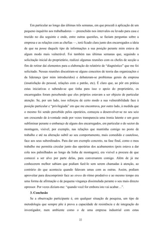 22
Em particular ao longo das últimas três semanas, em que procedi à aplicação de um
pequeno inquérito aos trabalhadores — preenchido nos intervalos ou levado para casa e
trazido no dia seguinte e onde, entre outras questões, se faziam perguntas sobre a
empresa e as relações com as chefias —, terá ficado clara junto dos encarregados a ideia
de que na posse daquele tipo de informações a sua posição perante mim estava de
algum modo mais vulnerável. Foi também nas últimas semanas que, seguindo a
solicitação inicial do proprietário, realizei algumas reuniões com os chefes de secção a
fim de retirar daí elementos para a elaboração do relatório de ―diagnóstico‖ que me foi
solicitado. Nessas reuniões discutiram-se alguns conceitos de teoria das organizações e
da liderança (por mim introduzidos) e debateram-se problemas gerais da empresa
(insatisfação do pessoal, relações com o patrão, etc). É claro que, ao pôr em prática
estas iniciativas e sabendo-se que tinha para isso o apoio do proprietário, os
encarregados foram percebendo que eles próprios estavam a ser objecto de particular
atenção. Se, por um lado, isso reforçou de certo modo a sua vulnerabilidade face à
posição particular e ―privilegiada‖ em que me encontrava, por outro lado, à medida que
o mesmo foi sendo percebido pelos operários, começou a desenvolver-se no seu seio
um crescendo de à-vontade onde por vezes transparecia uma ironia latente e um gozo
subliminar perante o embaraço de alguns dos encarregados, em particular o do sector da
montagem, visível, por exemplo, nas relações que mantinha comigo no posto de
trabalho e até na alteração subtil ao seu comportamento, mais comedido e cauteloso,
face aos seus subordinados. Para dar um exemplo concreto, na fase final, como o meu
trabalho me permitia circular junto das operárias dos acabamentos (pois estava a dar
cola nos palmilhados ao longo da linha de montagem), era visível a procura de que
comecei a ser alvo por parte delas, para conversarem comigo. Além de já me
conhecerem melhor sabiam que podiam fazê-lo sem serem chamadas à atenção, ao
contrário do que acontecia quando falavam umas com as outras. Assim, podiam
aproveitar para descomprimir face ao stress do ritmo produtivo e ao mesmo tempo era
uma forma de afirmação e de pequena vingança dissimulada perante o seu mais directo
opressor. Por vezes diziam-me: ―quando você for embora isto vai acabar…‖.
3. Conclusão
Se a observação participante é, em qualquer situação de pesquisa, um tipo de
metodologia que sempre põe à prova a capacidade de resistência e de integração do
investigador, num ambiente como o de uma empresa industrial com estas
 